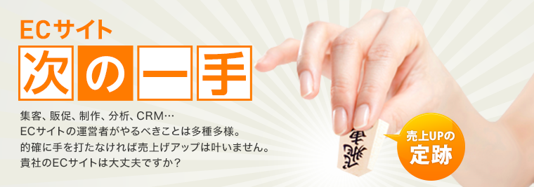 ECサイト「次の一手」集客、販促、制作、分析、CRM…ECサイトの運営者がやるべきことは多種多様。的確に手を打たなければ売上げアップは叶いません。貴社のECサイトは大丈夫ですか?