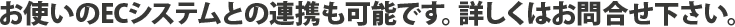 お使いのECシステムとの連携も可能です。詳しくはお問合せ下さい。