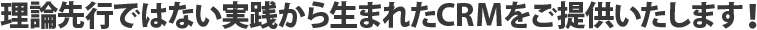 理論先行ではない実践から生まれたCRMをご提供いたします!